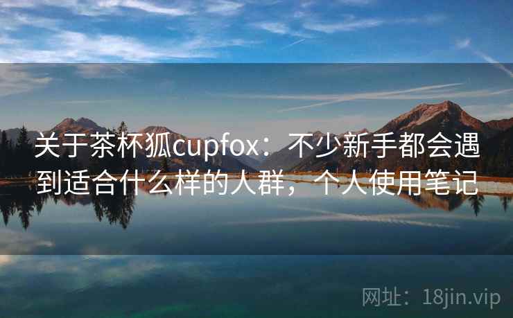 关于茶杯狐cupfox：不少新手都会遇到适合什么样的人群，个人使用笔记