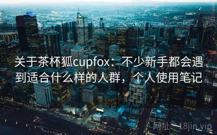 关于茶杯狐cupfox：不少新手都会遇到适合什么样的人群，个人使用笔记