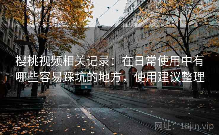 樱桃视频相关记录:在日常使用中有哪些容易踩坑的地方,使用建议整理 樱桃视频相关记录:在日常使用中有哪些容易踩坑的地方,使用建议整理