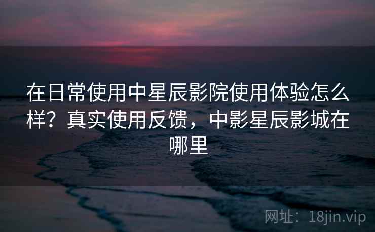 在日常使用中星辰影院使用体验怎么样？真实使用反馈，中影星辰影城在哪里