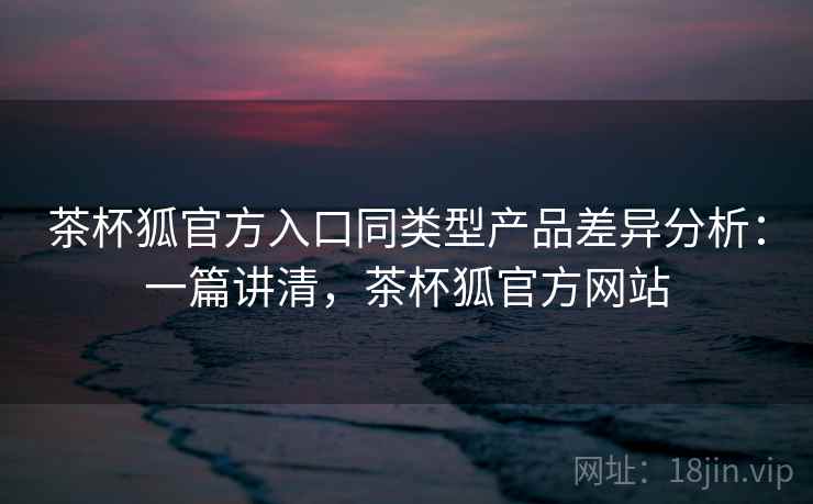 茶杯狐官方入口同类型产品差异分析：一篇讲清，茶杯狐官方网站