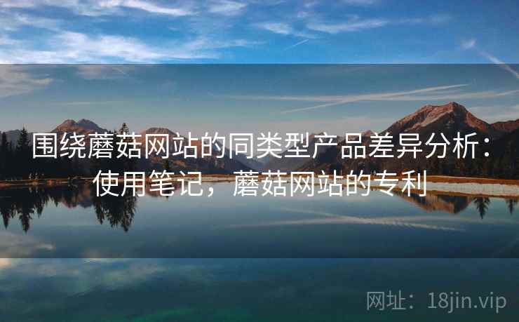 围绕蘑菇网站的同类型产品差异分析：使用笔记，蘑菇网站的专利