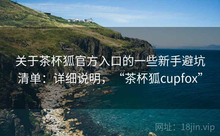 关于茶杯狐官方入口的一些新手避坑清单：详细说明，“茶杯狐cupfox”