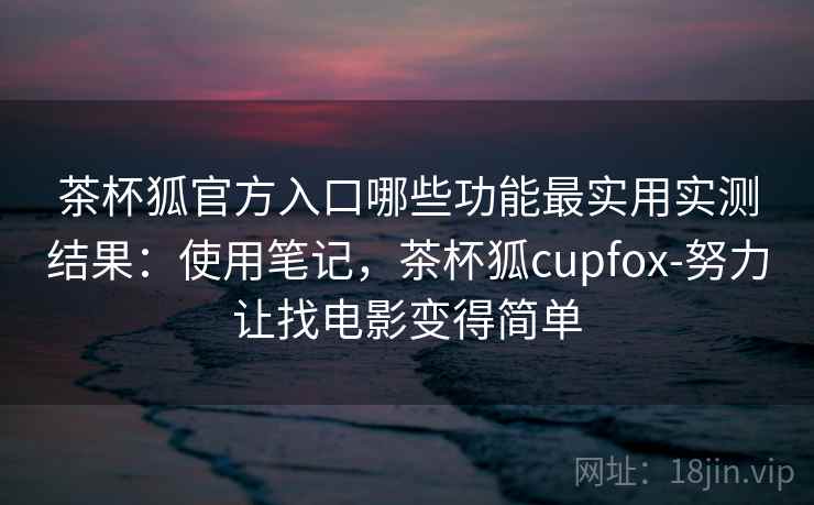 茶杯狐官方入口哪些功能最实用实测结果：使用笔记，茶杯狐cupfox-努力让找电影变得简单