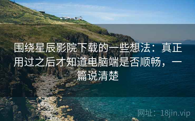围绕星辰影院下载的一些想法：真正用过之后才知道电脑端是否顺畅，一篇说清楚