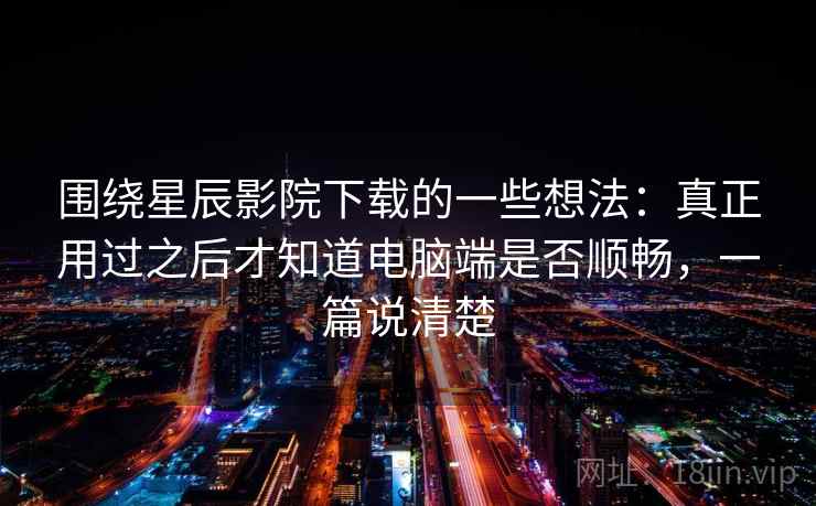 围绕星辰影院下载的一些想法：真正用过之后才知道电脑端是否顺畅，一篇说清楚