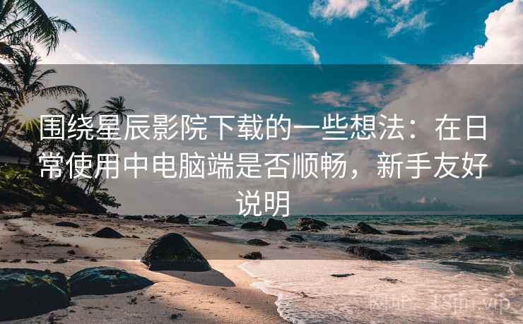 围绕星辰影院下载的一些想法：在日常使用中电脑端是否顺畅，新手友好说明