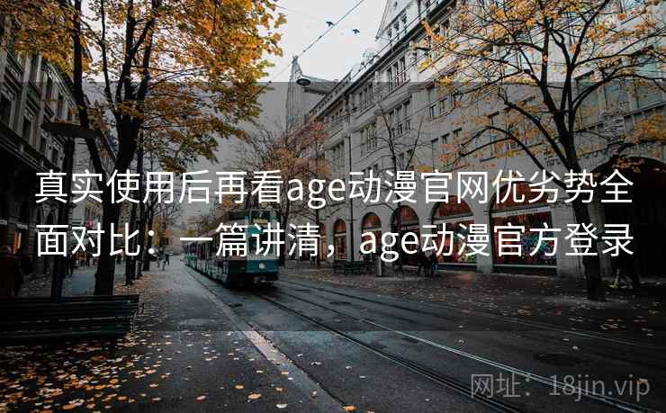 真实使用后再看age动漫官网优劣势全面对比：一篇讲清，age动漫官方登录