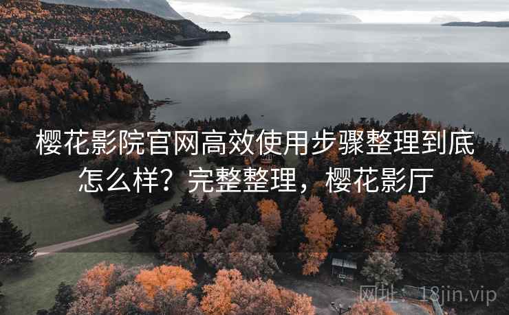 樱花影院官网高效使用步骤整理到底怎么样？完整整理，樱花影厅