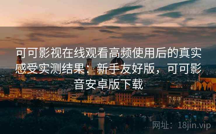 可可影视在线观看高频使用后的真实感受实测结果：新手友好版，可可影音安卓版下载