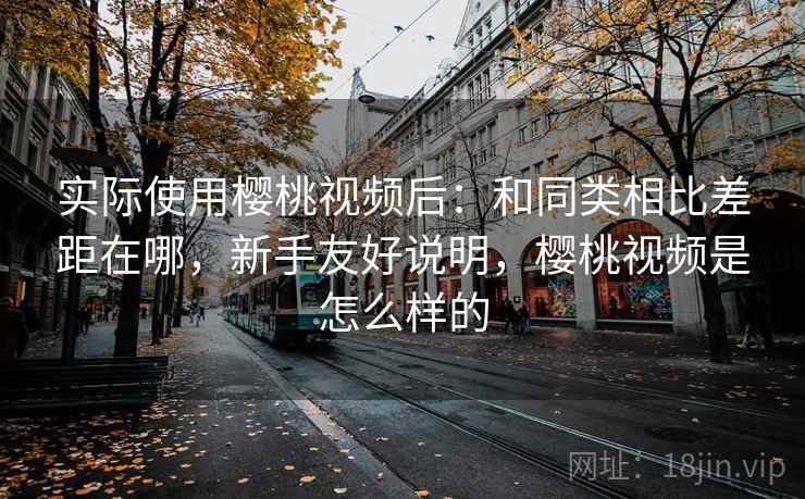 实际使用樱桃视频后：和同类相比差距在哪，新手友好说明，樱桃视频是怎么样的
