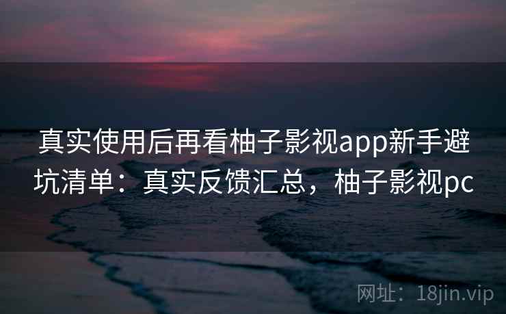 真实使用后再看柚子影视app新手避坑清单：真实反馈汇总，柚子影视pc
