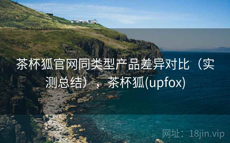 茶杯狐官网同类型产品差异对比(实测总结),茶杯狐(upfox) 茶杯狐官网同类型产品差异对比(实测总结),茶杯狐(upfox)