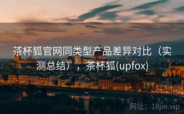 茶杯狐官网同类型产品差异对比(实测总结),茶杯狐(upfox) 茶杯狐官网同类型产品差异对比(实测总结),茶杯狐(upfox)
