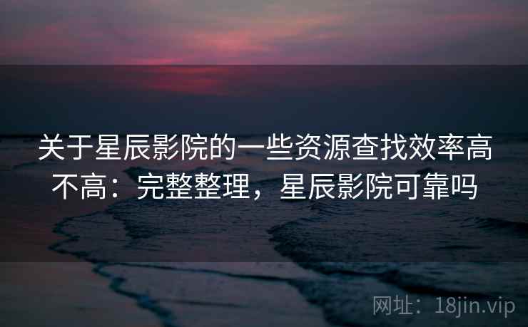 关于星辰影院的一些资源查找效率高不高：完整整理，星辰影院可靠吗