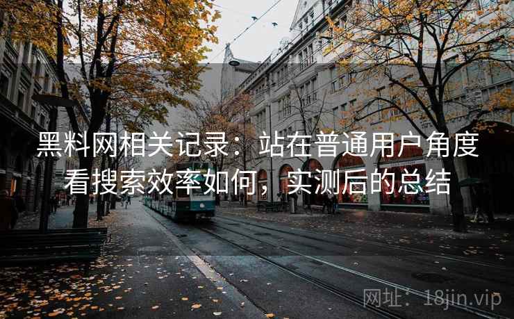 黑料网相关记录:站在普通用户角度看搜索效率如何,实测后的总结 黑料网相关记录:站在普通用户角度看搜索效率如何,实测后的总结