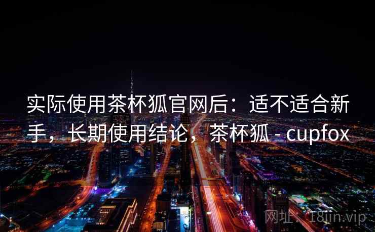 实际使用茶杯狐官网后：适不适合新手，长期使用结论，茶杯狐 - cupfox