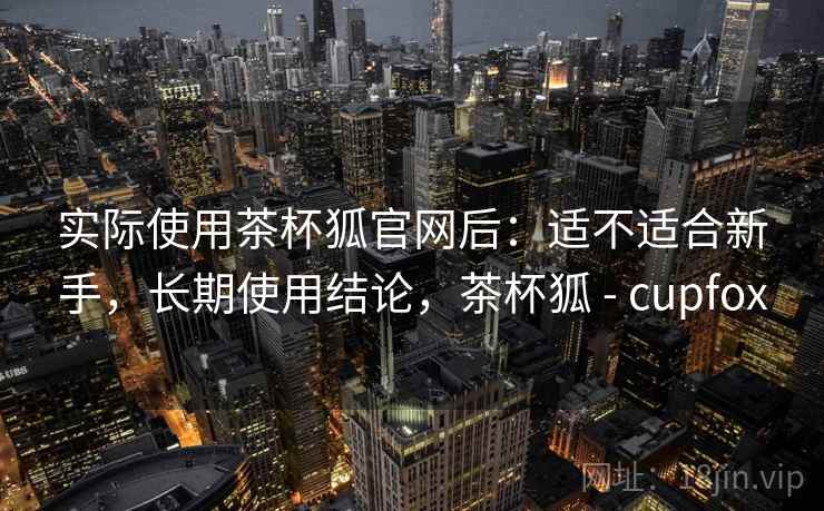 实际使用茶杯狐官网后：适不适合新手，长期使用结论，茶杯狐 - cupfox