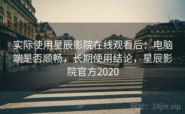 实际使用星辰影院在线观看后：电脑端是否顺畅，长期使用结论，星辰影院官方2020