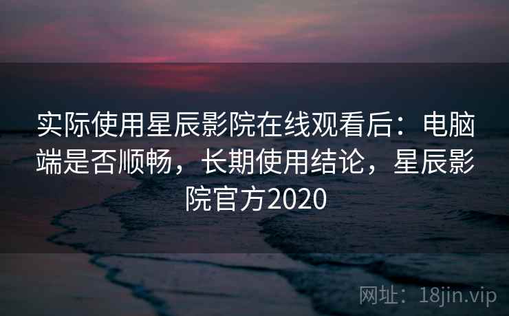 实际使用星辰影院在线观看后：电脑端是否顺畅，长期使用结论，星辰影院官方2020