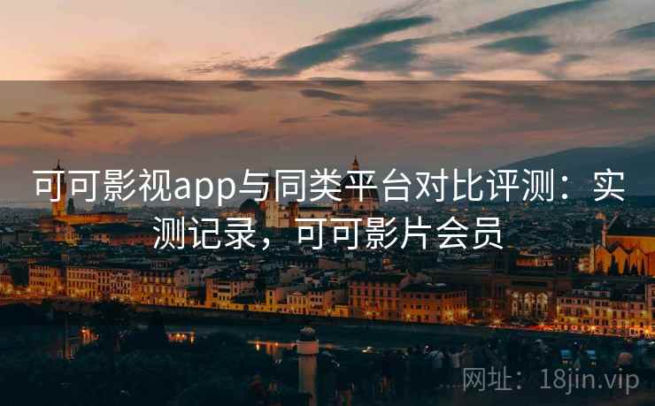 可可影视app与同类平台对比评测：实测记录，可可影片会员