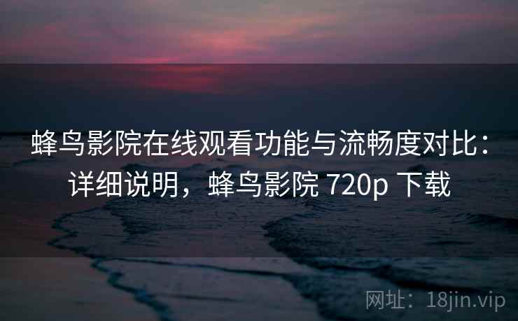 蜂鸟影院在线观看功能与流畅度对比：详细说明，蜂鸟影院 720p 下载