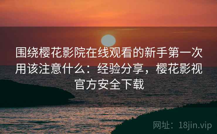 围绕樱花影院在线观看的新手第一次用该注意什么：经验分享，樱花影视官方安全下载