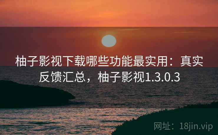 柚子影视下载哪些功能最实用：真实反馈汇总，柚子影视1.3.0.3