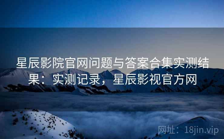 星辰影院官网问题与答案合集实测结果:实测记录,星辰影视官方网 星辰影院官网问题与答案合集实测结果:实测记录,星辰影视官方网