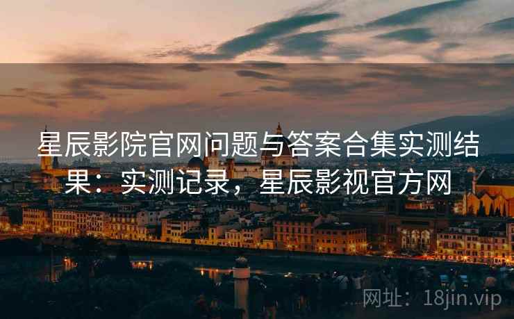 星辰影院官网问题与答案合集实测结果:实测记录,星辰影视官方网 星辰影院官网问题与答案合集实测结果:实测记录,星辰影视官方网