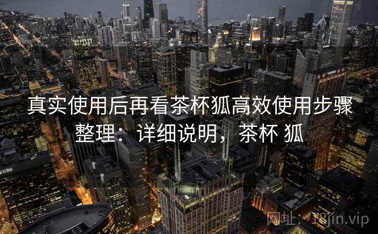 真实使用后再看茶杯狐高效使用步骤整理：详细说明，茶杯 狐