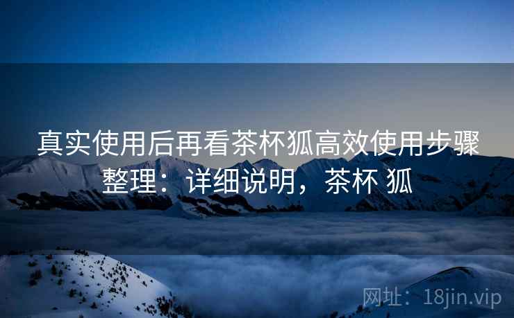 真实使用后再看茶杯狐高效使用步骤整理：详细说明，茶杯 狐