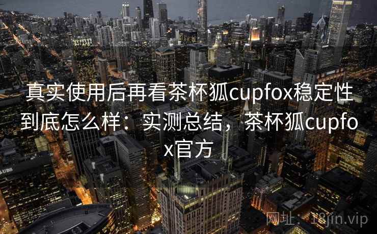真实使用后再看茶杯狐cupfox稳定性到底怎么样：实测总结，茶杯狐cupfox官方
