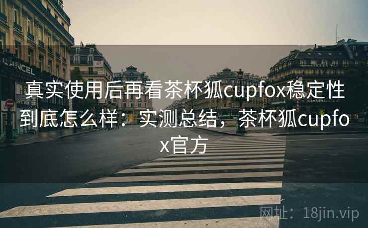 真实使用后再看茶杯狐cupfox稳定性到底怎么样：实测总结，茶杯狐cupfox官方
