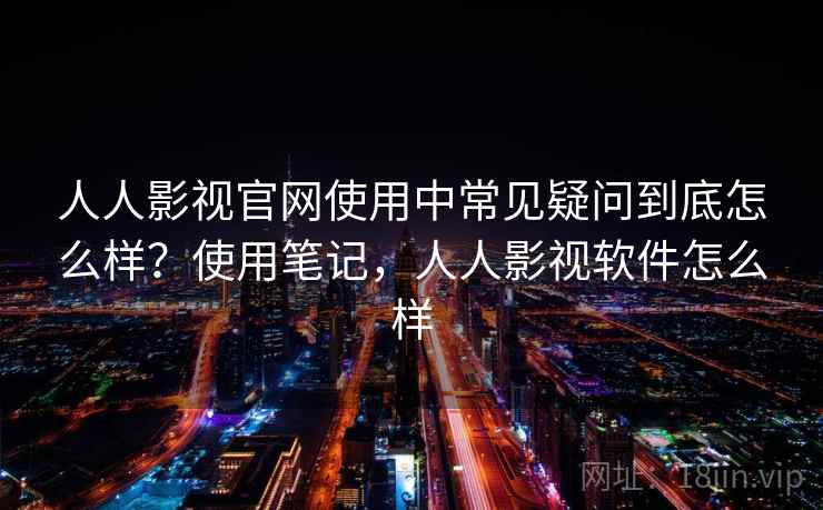 人人影视官网使用中常见疑问到底怎么样？使用笔记，人人影视软件怎么样