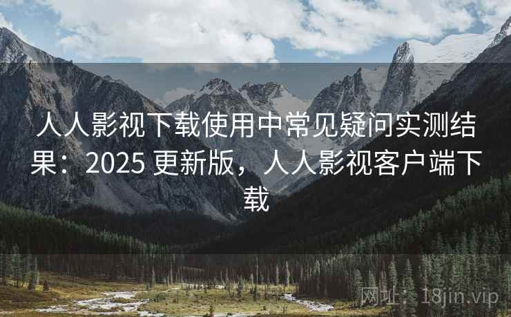 人人影视下载使用中常见疑问实测结果：2025 更新版，人人影视客户端下载