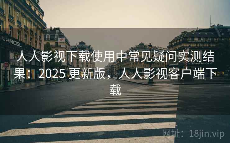 人人影视下载使用中常见疑问实测结果：2025 更新版，人人影视客户端下载