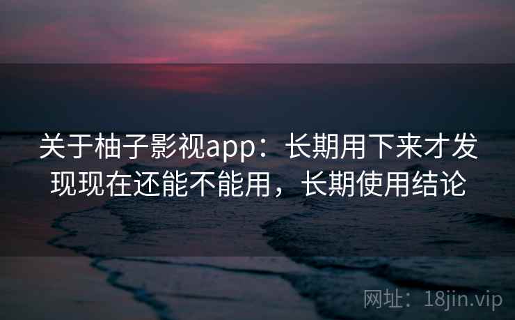 关于柚子影视app：长期用下来才发现现在还能不能用，长期使用结论