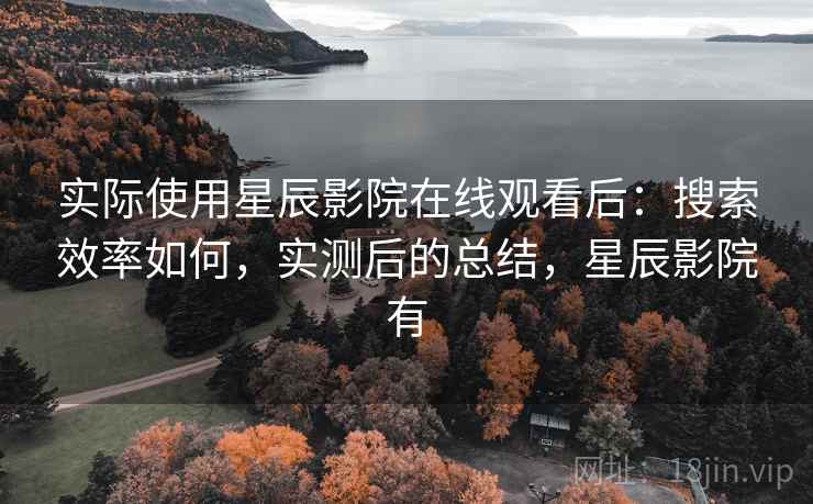 实际使用星辰影院在线观看后：搜索效率如何，实测后的总结，星辰影院有