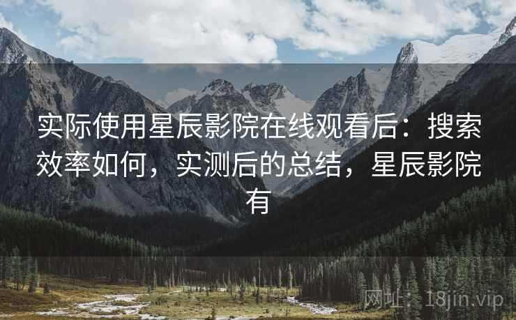 实际使用星辰影院在线观看后：搜索效率如何，实测后的总结，星辰影院有