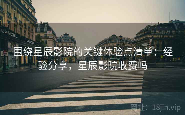 围绕星辰影院的关键体验点清单：经验分享，星辰影院收费吗