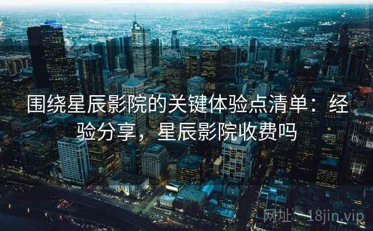 围绕星辰影院的关键体验点清单：经验分享，星辰影院收费吗