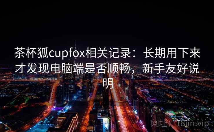 茶杯狐cupfox相关记录：长期用下来才发现电脑端是否顺畅，新手友好说明