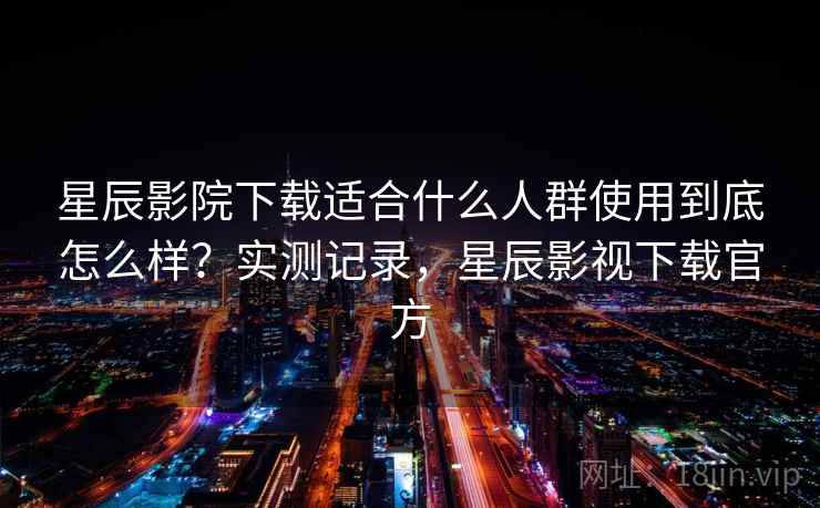 星辰影院下载适合什么人群使用到底怎么样？实测记录，星辰影视下载官方