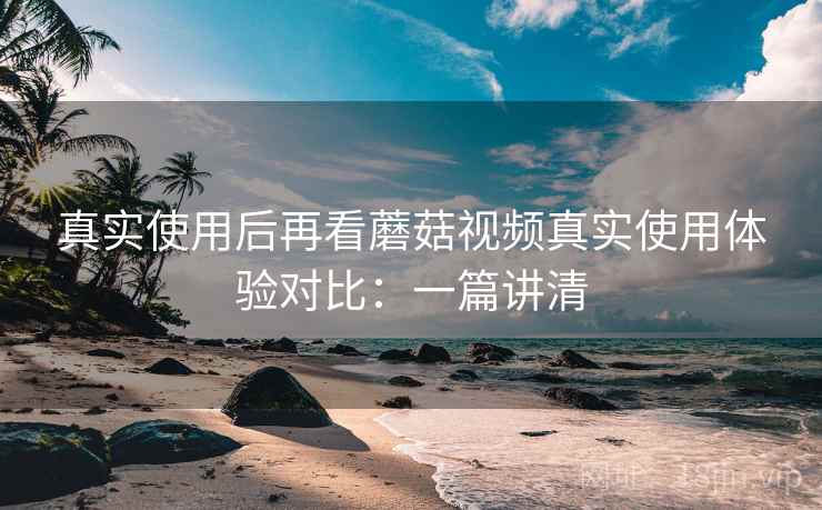 真实使用后再看蘑菇视频真实使用体验对比：一篇讲清
