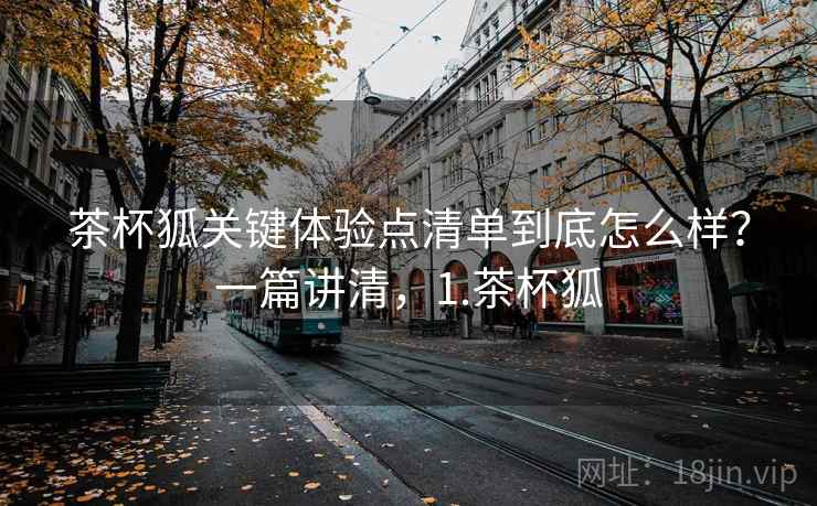 茶杯狐关键体验点清单到底怎么样？一篇讲清，1.茶杯狐