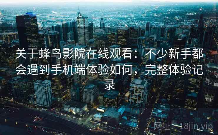 关于蜂鸟影院在线观看：不少新手都会遇到手机端体验如何，完整体验记录