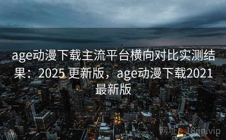 age动漫下载主流平台横向对比实测结果：2025 更新版，age动漫下载2021最新版