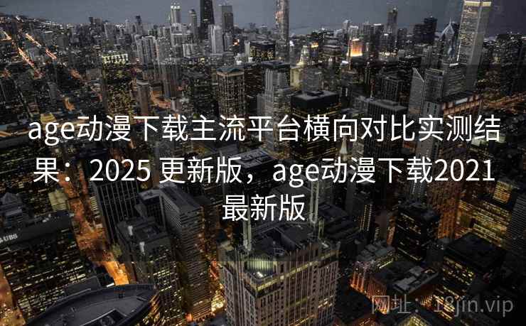 age动漫下载主流平台横向对比实测结果：2025 更新版，age动漫下载2021最新版