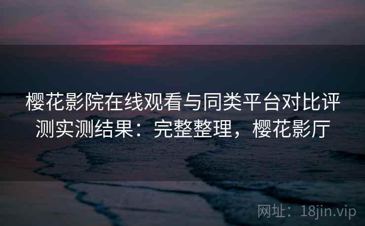 樱花影院在线观看与同类平台对比评测实测结果：完整整理，樱花影厅